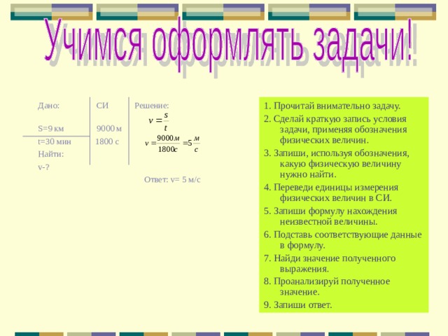 Дано: СИ Решение: S =9 км 9000 м t =30 мин 1800 с Найти: v- ?  Ответ: v = 5 м/с 1. Прочитай внимательно задачу. 2. Сделай краткую запись условия задачи, применяя обозначения физических величин. 3. Запиши, используя обозначения, какую физическую величину нужно найти. 4. Переведи единицы измерения физических величин в СИ. 5. Запиши формулу нахождения неизвестной величины. 6. Подставь соответствующие данные в формулу. 7. Найди значение полученного выражения. 8. Проанализируй полученное значение. 9. Запиши ответ. 