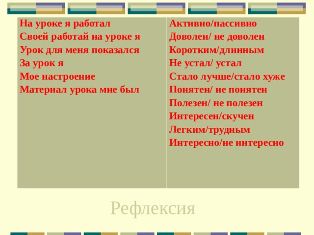На уроке я работал Своей работай на уроке я Урок для меня показался За урок я Мое настроение Материал урока мне был Активно/пассивно Доволен/ не доволен Коротким/длинным Не устал/ устал Стало лучше/стало хуже Понятен/ не понятен Полезен/ не полезен Интересен/скучен Легким/трудным Интересно/не интересно Рефлексия 