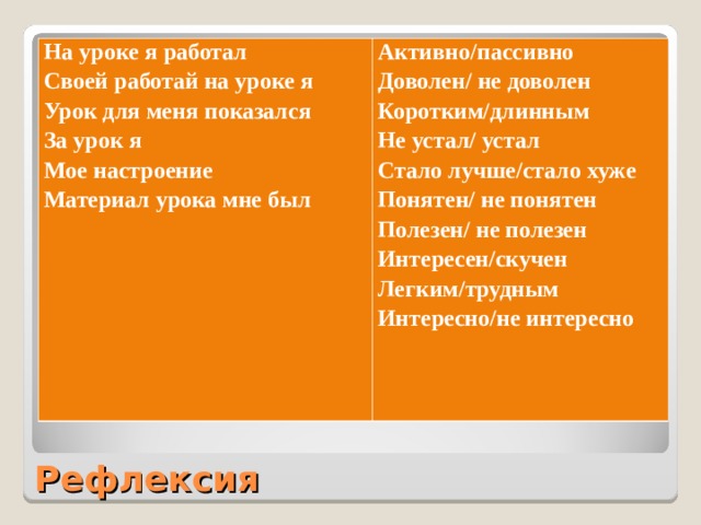 На уроке я работал Своей работай на уроке я Урок для меня показался За урок я Мое настроение Материал урока мне был Активно/пассивно Доволен/ не доволен Коротким/длинным Не устал/ устал Стало лучше/стало хуже Понятен/ не понятен Полезен/ не полезен Интересен/скучен Легким/трудным Интересно/не интересно Рефлексия 