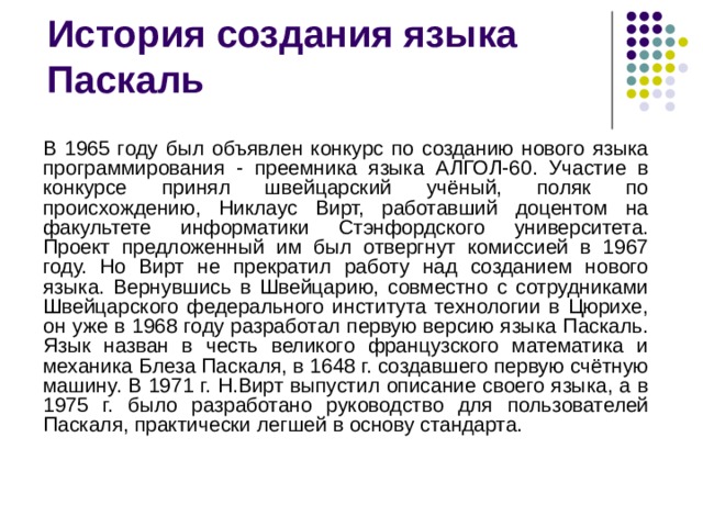 В 1965 году был объявлен конкурс по созданию нового языка программирования - преемника языка АЛГОЛ-60. Участие в конкурсе принял швейцарский учёный, поляк по происхождению, Никлаус Вирт, работавший доцентом на факультете информатики Стэнфордского университета. Проект предложенный им был отвергнут комиссией в 1967 году. Но Вирт не прекратил работу над созданием нового языка. Вернувшись в Швейцарию, совместно с сотрудниками Швейцарского федерального института технологии в Цюрихе, он уже в 1968 году разработал первую версию языка Паскаль. Язык назван в честь великого французского математика и механика Блеза Паскаля, в 1648 г. создавшего первую счётную машину. В 1971 г. Н.Вирт выпустил описание своего языка, а в 1975 г. было разработано руководство для пользователей Паскаля, практически легшей в основу стандарта.  
