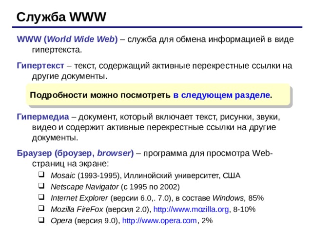 Служба WWW WWW ( World Wide Web )  –  служба для обмена информацией в виде гипертекста. Гипертекст – текст, содержащий активные перекрестные ссылки на другие документы. Гипермедиа – документ, который включает текст, рисунки, звуки, видео и содержит активные перекрестные ссылки на другие документы. Браузер (броузер, browser ) – программа для просмотра Web- страниц на экране : Mosaic (1993 -1995 ) , Иллинойский университет, США Netscape Navigator  (с 1995 по 2002) Internet Explorer ( версии 6.0,. 7.0) , в составе Windows, 85% Mozilla FireFox  (версия 2.0 ) , http://www.mozilla.org , 8-10% Opera  (версия 9.0 ) , http://www.opera.com , 2% Mosaic (1993 -1995 ) , Иллинойский университет, США Netscape Navigator  (с 1995 по 2002) Internet Explorer ( версии 6.0,. 7.0) , в составе Windows, 85% Mozilla FireFox  (версия 2.0 ) , http://www.mozilla.org , 8-10% Opera  (версия 9.0 ) , http://www.opera.com , 2% Подробности можно посмотреть в следующем разделе . 