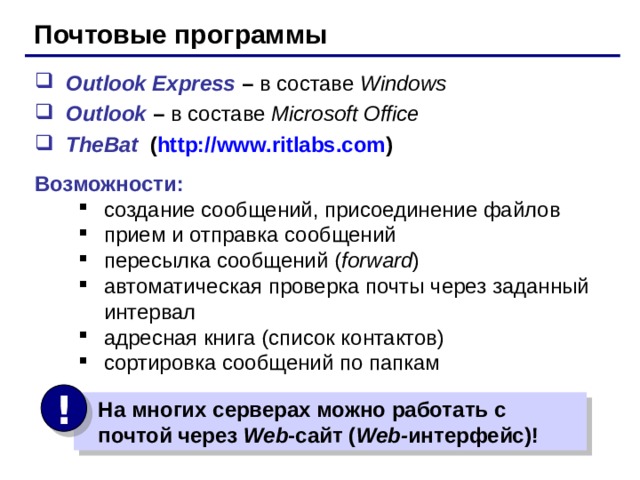 Почтовые программы Outlook Express – в составе Windows Outlook – в составе Microsoft Office TheBat  ( http:// www.ritlabs.com ) Возможности: создание сообщений, присоединение файлов прием и отправка сообщений пересылка сообщений ( forward ) автоматическая проверка почты через заданный интервал адресная книга ( список контактов ) сортировка сообщений по папкам создание сообщений, присоединение файлов прием и отправка сообщений пересылка сообщений ( forward ) автоматическая проверка почты через заданный интервал адресная книга ( список контактов ) сортировка сообщений по папкам !  На многих серверах можно работать с  почтой через Web - сайт ( Web- интерфейс) ! 