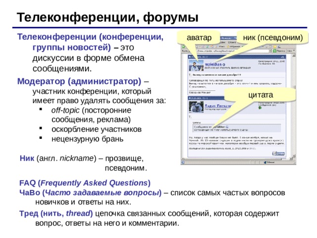 Телеконференции, форумы Телеконференции (конференции, группы новостей) – это дискуссии в форме обмена сообщениями. Модератор (администратор) – участник конференции, который имеет право удалять сообщения за: off - topic (посторонние сообщения, реклама) оскорбление участников нецензурную брань off - topic (посторонние сообщения, реклама) оскорбление участников нецензурную брань аватар Ник (англ. nickname ) – прозвище,  псевдоним. FAQ ( Frequently Asked Questions ) ЧаВо ( Часто задаваемые вопросы ) – список самых частых вопросов новичков и ответы на них. Тред (нить, thread )  цепочка связанных сообщений, которая содержит вопрос, ответы на него и комментарии. 