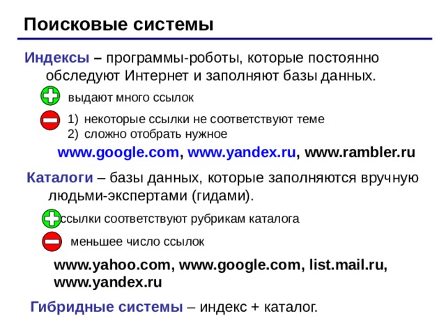Поисковые системы Индексы – программы-роботы, которые постоянно обследуют Интернет и заполняют базы данных. выдают много ссылок некоторые ссылки не соответствуют теме сложно отобрать нужное www.google.com , www.yandex.ru , www.rambler.ru Каталоги – базы данных, которые заполняются вручную людьми-экспертами (гидами). ссылки соответствуют рубрикам каталога меньшее число ссылок www.yahoo.com, www.google.com , list.mail.ru,  www.yandex.ru Гибридные системы – индекс + каталог. 