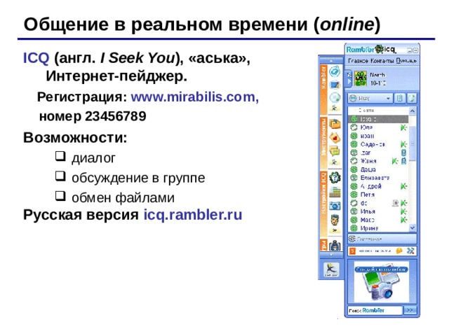 Общение в реальном времени ( online ) ICQ  (англ. I Seek You ),  «аська», Интернет-пейджер .   Регистрация: www.mirabilis.com ,  номер 23456789 Возможности: диалог обсуждение в группе обмен файлами диалог обсуждение в группе обмен файлами Русская версия  icq.rambler.ru 