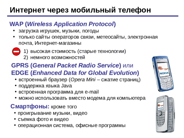 Интернет через мобильный телефон WAP ( Wireless Application Protocol ) загрузка игрушек, музыки, погоды только сайты операторов связи, метеосайты, электронная почта, Интернет-магазины загрузка игрушек, музыки, погоды только сайты операторов связи, метеосайты, электронная почта, Интернет-магазины высокая стоимость (старые технологии) немного возможностей GPRS ( General Packet Radio Service ) или  EDGE ( Enhanced Data for Global Evolution ) встроенный браузер ( Opera Mini – сжатие страниц ) поддержка языка Java встроенная программа для e-mail можно использовать вместо модема для компьютера встроенный браузер ( Opera Mini – сжатие страниц ) поддержка языка Java встроенная программа для e-mail можно использовать вместо модема для компьютера Смартфоны: кроме того проигрывание музыки, видео съемка фото и видео операционная система, офисные программы проигрывание музыки, видео съемка фото и видео операционная система, офисные программы 