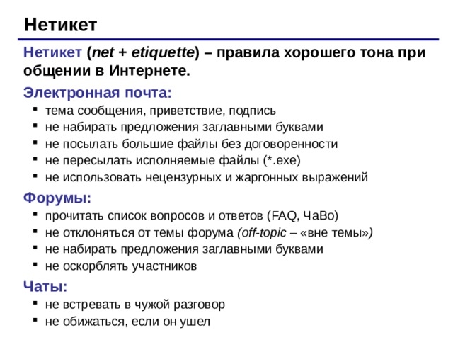 Нетикет Нетикет  ( net + etiquette )  – правила хорошего тона при общении в Интернете. Электронная почта: тема сообщения, приветствие, подпись не набирать предложения заглавными буквами не посылать большие файлы без договоренности не пересылать исполняемые файлы ( *.exe ) не использовать нецензурных и жаргонных выражений тема сообщения, приветствие, подпись не набирать предложения заглавными буквами не посылать большие файлы без договоренности не пересылать исполняемые файлы ( *.exe ) не использовать нецензурных и жаргонных выражений Форумы: прочитать список вопросов и ответов ( FAQ, ЧаВо) не отклоняться от темы форума ( off-topic – «вне темы» ) не набирать предложения заглавными буквами не оскорблять участников прочитать список вопросов и ответов ( FAQ, ЧаВо) не отклоняться от темы форума ( off-topic – «вне темы» ) не набирать предложения заглавными буквами не оскорблять участников Чаты: не встревать в чужой разговор не обижаться, если он ушел не встревать в чужой разговор не обижаться, если он ушел 