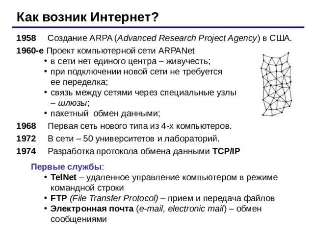Как возник Интернет? 1958   Создание ARPA ( Advanced Research Project Agency ) в США. 1960-е Проект компьютерной сети ARPANet в сети нет единого центра – живучесть; при подключении новой сети не требуется  ее переделка; связь между сетями через специальные узлы  – шлюзы ; пакетный обмен данными; в сети нет единого центра – живучесть; при подключении новой сети не требуется  ее переделка; связь между сетями через специальные узлы  – шлюзы ; пакетный обмен данными; 19 68   Первая сеть нового типа из 4-х компьютеров. 1972  В сети – 50 университетов и лабораторий. 1974  Разработка протокола обмена данными TCP/IP  Первые службы : TelNet  – удаленное управление компьютером в режиме командной строки FTP  (File Transfer Protocol) – прием и передача файлов Электронная почта ( e-mail, electronic mail ) – обмен сообщениями TelNet  – удаленное управление компьютером в режиме командной строки FTP  (File Transfer Protocol) – прием и передача файлов Электронная почта ( e-mail, electronic mail ) – обмен сообщениями 