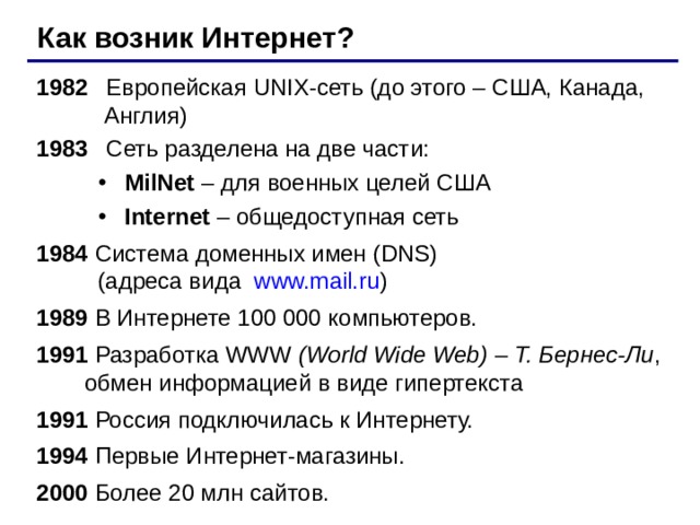 Как возник Интернет? 1982   Европейская UNIX- сеть (до этого – США, Канада,   Англия) 1983  Сеть разделена на две части: MilNet – для военных целей США Internet – общедоступная сеть MilNet – для военных целей США Internet – общедоступная сеть 1984  Система доменных имен ( DNS )   ( адреса вида  www.mail.ru ) 1989 В Интернете 100 000 компьютеров. 199 1 Разработка WWW (World Wide Web) – Т. Бернес-Ли , обмен информацией в виде гипертекста 199 1  Россия подключилась к Интернету. 1994 Первые Интернет-магазины. 2000 Более 20 млн сайтов. 