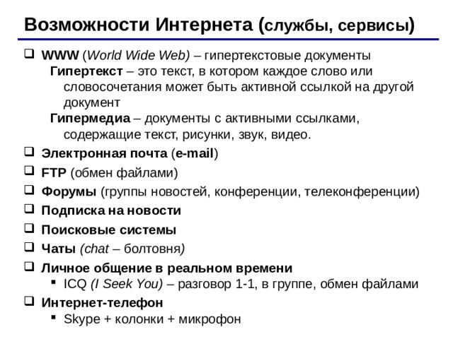 Возможности Интернета ( службы, сервисы ) WWW ( World Wide Web) – гипертекстовые документы Гипертекст – это текст, в котором каждое слово или словосочетания может быть активной ссылкой на другой документ Гипермедиа – документы с активными ссылками, содержащие текст, рисунки, звук, видео. Гипертекст – это текст, в котором каждое слово или словосочетания может быть активной ссылкой на другой документ Гипермедиа – документы с активными ссылками, содержащие текст, рисунки, звук, видео. Электронная почта ( e-mail ) FTP ( обмен файлами ) Форумы (группы новостей, конференции, телеконференции) Подписка на новости Поисковые системы Чаты ( chat – болтовня ) Личное общение в реальном времени ICQ (I Seek You) – разговор 1-1, в группе, обмен файлами ICQ (I Seek You) – разговор 1-1, в группе, обмен файлами Интернет-телефон Skype + колонки + микрофон Skype + колонки + микрофон 