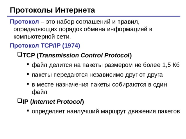 Протоколы Интернета Протокол –  это набор соглашений и правил, определяющих порядок обмена информацией в компьютерной сети. Протокол TCP/IP (1974) TCP ( Transmission Control Protocol ) TCP ( Transmission Control Protocol ) файл делится на пакеты размером не более 1 ,5 Кб пакеты передаются независимо друг от друга в месте назначения пакеты собираются в один файл файл делится на пакеты размером не более 1 ,5 Кб пакеты передаются независимо друг от друга в месте назначения пакеты собираются в один файл файл делится на пакеты размером не более 1 ,5 Кб пакеты передаются независимо друг от друга в месте назначения пакеты собираются в один файл IP ( Internet Protocol )  IP ( Internet Protocol )  определяет наилучший маршрут движения пакетов определяет наилучший маршрут движения пакетов определяет наилучший маршрут движения пакетов 