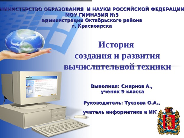 МИНИСТЕРСТВО ОБРАЗОВАНИЯ И НАУКИ РОССИЙСКОЙ ФЕДЕРАЦИИ  МОУ ГИМНАЗИЯ №3  а дминистрации Октябрьского района  г. Красноярска История  создания и развития вычислительной техники Выполнил: Смирнов А.,  ученик 9 класса  Руководитель: Туезова О.А., учитель информатики и ИКТ  
