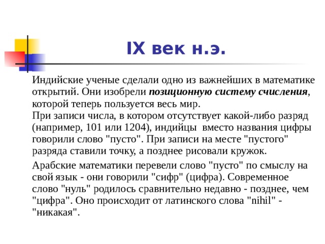 IX век н.э.  Индийские ученые сделали одно из важнейших в математике открытий. Они изобрели позиционную систему счисления , которой теперь пользуется весь мир.  При записи числа, в котором отсутствует какой-либо разряд (например, 101 или 1204), индийцы  вместо названия цифры говорили слово 