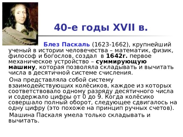 40-е годы XVII в.   Блез Паскаль (1623-1662), крупнейший ученый в истории человечества – математик, физик, философ и богослов, создал в 1642г. первое механическое устройство – суммирующую машину , которая позволяла складывать и вычитать числа в десятичной системе счисления.  Она представляла собой систему взаимодействующих колёсиков, каждое из которых соответствовало одному разряду десятичного числа и содержало цифры от 0 до 9. Когда колёсико совершало полный оборот, следующее сдвигалось на одну цифру (это похоже на принцип ручных счетов).  Машина Паскаля умела только складывать и вычитать.   