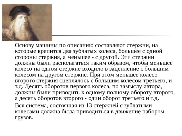  Основу машины по описанию составляют стержни, на которые крепится два зубчатых колеса, большее с одной стороны стержня, а меньшее - с другой. Эти стержни должны были располагаться таким образом, чтобы меньшее колесо на одном стержне входило в зацепление с большим колесом на другом стержне. При этом меньшее колесо второго стержня сцеплялось с большим колесом третьего, и т.д. Десять оборотов первого колеса, по замыслу автора, должны были приводить к одному полному обороту второго, а десять оборотов второго - один оборот третьего и т.д.  Вся система, состоящая из 13 стержней с зубчатыми колесами должна была приводиться в движение набором грузов.  