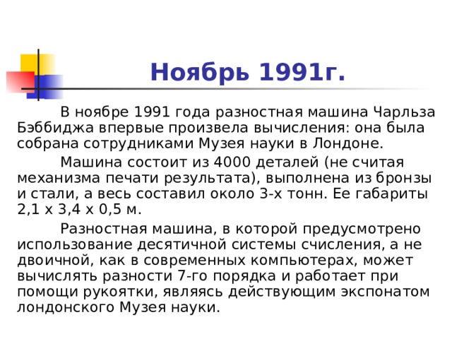 Ноябрь 1991г.  В ноябре 1991 года разностная машина Чарльза Бэббиджа впервые произвела вычисления: она была собрана сотрудниками Музея науки в Лондоне.  Машина состоит из 4000 деталей (не считая механизма печати результата), выполнена из бронзы и стали, а весь составил около 3-х тонн. Ее габариты 2,1 х 3,4 х 0,5 м.  Разностная машина, в которой предусмотрено использование десятичной системы счисления, а не двоичной, как в современных компьютерах, может вычислять разности 7-го порядка и работает при помощи рукоятки, являясь действующим экспонатом лондонского Музея науки. 