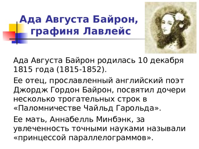 Ада Августа Байрон,  графиня Лавлейс  Ада Августа Байрон родилась 10 декабря 1815 года (1815-1852).  Ее отец, прославленный английский поэт Джордж Гордон Байрон, посвятил дочери несколько трогательных строк в «Паломничестве Чайльд Гарольда».  Ее мать, Аннабелль Минбэнк, за увлеченность точными науками называли «принцессой параллелограммов». 