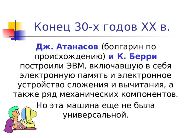 Конец 30-х годов XX в.  Дж. Атанасов (болгарин по происхождению) и К. Берри построили ЭВМ, включавшую в себя электронную память и электронное устройство сложения и вычитания, а также ряд механических компонентов.  Но эта машина еще не была универсальной. 