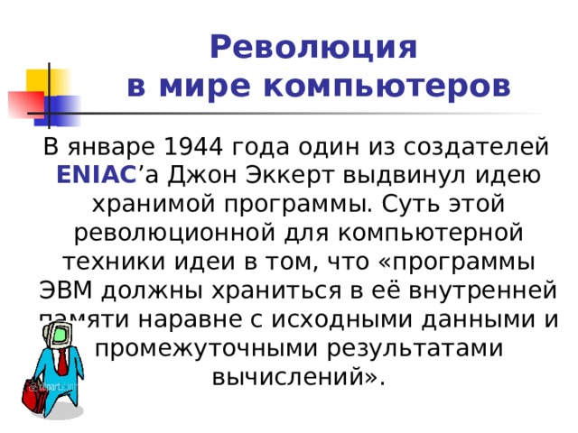 Революция  в мире компьютеров  В январе 1944 года один из создателей ENIAC ’ а Джон Эккерт выдвинул идею хранимой программы. Суть этой революционной для компьютерной техники идеи в том, что «программы ЭВМ должны храниться в её внутренней памяти наравне с исходными данными и промежуточными результатами вычислений». 