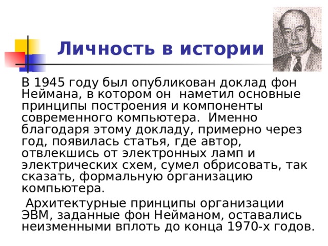 Личность в истории  В 1945 году был опубликован доклад фон Неймана, в котором он наметил основные принципы построения и компоненты современного компьютера. Именно благодаря этому докладу, примерно через год, появилась статья, где автор, отвлекшись от электронных ламп и электрических схем, сумел обрисовать, так сказать, формальную организацию компьютера.  Архитектурные принципы организации ЭВМ, заданные фон Нейманом, оставались неизменными вплоть до конца 1970-х годов. 