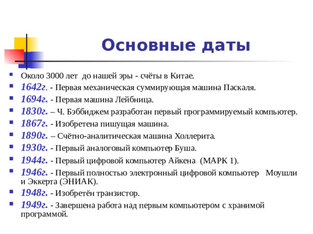 Основные даты Около 3000 лет до нашей эры - счёты в Китае. 1642г . - Первая механическая суммирующая машина Паскаля. 1694г. - Первая машина Лейбница. 1830г. – Ч. Бэббиджем разработан первый программируемый компьютер. 1867г. - Изобретена пишущая машина. 1890г. – Счётно-аналитическая машина Холлерита. 1930г. - Первый аналоговый компьютер Буша. 1944г. - Первый цифровой компьютер Айкена (МАРК 1). 1946г. - Первый полностью электронный цифровой компьютер Моушли и Эккерта (ЭНИАК). 1948г. - Изобретён транзистор. 1949г. - Завершена работа над первым компьютером с хранимой программой.  