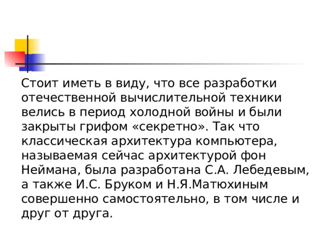  Стоит иметь в виду, что все разработки отечественной вычислительной техники велись в период холодной войны и были закрыты грифом «секретно». Так что классическая архитектура компьютера, называемая сейчас архитектурой фон Неймана, была разработана С.А. Лебедевым, а также И.С. Бруком и Н.Я.Матюхиным совершенно самостоятельно, в том числе и друг от друга. 