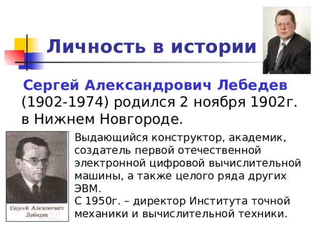 Личность в истории Сергей Александрович Лебедев Выдающийся конструктор, академик, создатель первой отечественной электронной цифровой вычислительной машины, а также целого ряда других ЭВМ. С 1950г. – директор Института точной механики и вычислительной техники. 