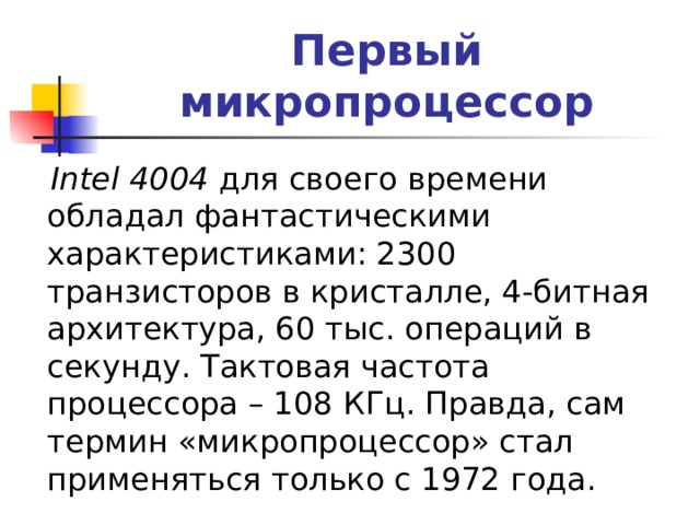Первый микропроцессор  Intel 4004 для своего времени обладал фантастическими характеристиками: 2300 транзисторов в кристалле, 4-битная архитектура, 60 тыс. операций в секунду. Тактовая частота процессора – 108 КГц. Правда, сам термин «микропроцессор» стал применяться только с 1972 года. 