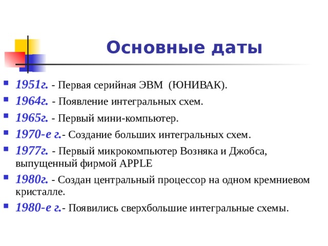 Основные даты 1951г. - Первая серийная ЭВМ (ЮНИВАК). 1964г. - Появление интегральных схем. 1965г. - Первый мини-компьютер. 1970-е г. - Создание больших интегральных схем. 1977г. - Первый микрокомпьютер Возняка и Джобса, выпущенный фирмой APPLE 1980г. - Создан центральный процессор на одном кремниевом кристалле. 1980-е г. - Появились сверхбольшие интегральные схемы.  