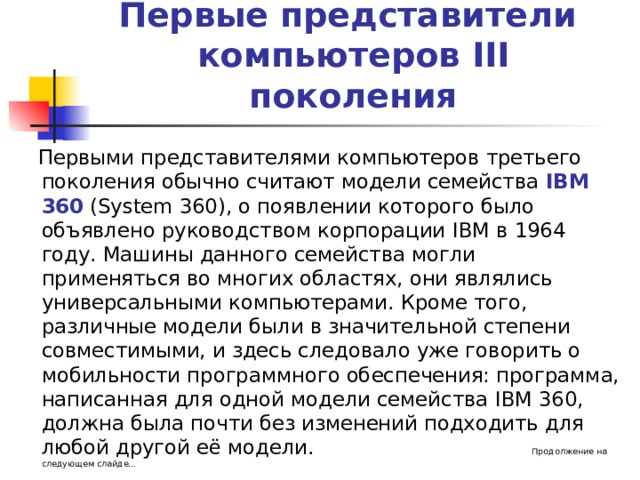 Первые представители  компьютеров III поколения  Первыми представителями компьютеров третьего поколения обычно считают модели семейства IBM 360  (System 360) , о появлении которого было объявлено руководством корпорации IBM в 1964 году. Машины данного семейства могли применяться во многих областях, они являлись универсальными компьютерами. Кроме того, различные модели были в значительной степени совместимыми, и здесь следовало уже говорить о мобильности программного обеспечения: программа, написанная для одной модели семейства IBM 360, должна была почти без изменений подходить для любой другой её модели. Продолжение на следующем слайде… 