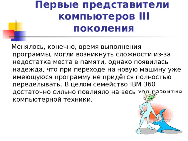 Первые представители  компьютеров III поколения  Менялось, конечно, время выполнения программы, могли возникнуть сложности из-за недостатка места в памяти, однако появилась надежда, что при переходе на новую машину уже имеющуюся программу не придётся полностью переделывать. В целом семейство IBM 360 достаточно сильно повлияло на весь ход развития компьютерной техники. 