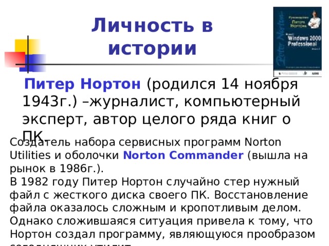Личность в истории Питер Нортон Создатель набора сервисных программ Norton Utilities и оболочки Norton Commander  (вышла на рынок в 1986г.). В 1982 году Питер Нортон случайно стер нужный файл с жесткого диска своего ПК. Восстановление файла оказалось сложным и кропотливым делом. Однако сложившаяся ситуация привела к тому, что Нортон создал программу, являющуюся прообразом сегодняшних утилит. 