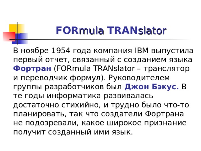FOR mula  TRAN slator  В ноябре 1954 года компания IBM выпустила первый отчет, связанный с созданием языка Фортран  (FORmula TRANslator – транслятор и переводчик формул). Руководителем группы разработчиков был Джон Бэкус. В те годы информатика развивалась достаточно стихийно, и трудно было что-то планировать, так что создатели Фортрана не подозревали, какое широкое признание получит созданный ими язык. 