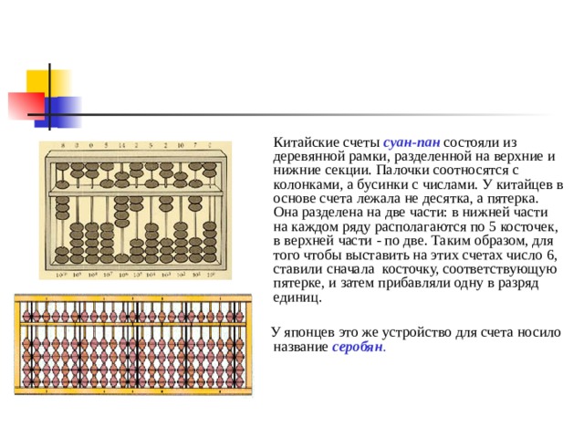  Китайские счеты суан-пан  состояли из деревянной рамки, разделенной на верхние и нижние секции. Палочки соотносятся с колонками, а бусинки с числами. У китайцев в основе счета лежала не десятка, а пятерка.  Она разделена на две части: в нижней части на каждом ряду располагаются по 5 косточек, в верхней части - по две. Таким образом, для того чтобы выставить на этих счетах число 6, ставили сначала  косточку, соответствующую пятерке, и затем прибавляли одну в разряд единиц.  У японцев это же устройство для счета носило название серобян .  