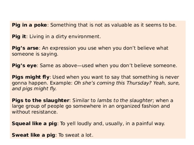 Pig in a poke : Something that is not as valuable as it seems to be. Pig it : Living in a dirty environment. Pig’s arse : An expression you use when you don’t believe what someone is saying. Pig’s eye : Same as above—used when you don’t believe someone. Pigs might fly : Used when you want to say that something is never gonna happen. Example:  Oh she’s coming this Thursday? Yeah, sure, and pigs might fly. Pigs to the slaughter : Similar to  lambs to the slaughter ; when a large group of people go somewhere in an organized fashion and without resistance. Squeal like a pig : To yell loudly and, usually, in a painful way. Sweat like a pig : To sweat a lot. 