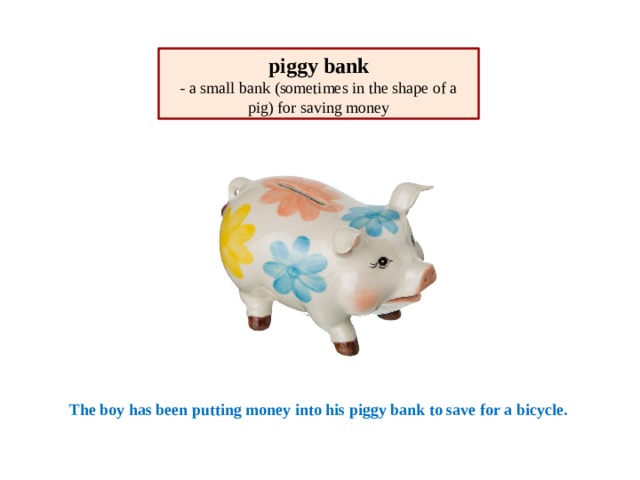 piggy bank - a small bank (sometimes in the shape of a pig) for saving money The boy has been putting money into his piggy bank to save for a bicycle. 