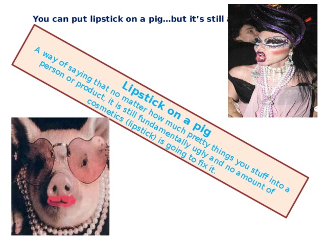 Lipstick on a pig  A way of saying that no matter how much pretty things you stuff into a person or product, it is still fundamentally ugly and no amount of cosmetics (lipstick) is going to fix it. You can put lipstick on a pig…but it’s still a pig. 