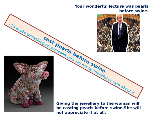 cast pearls before swine - to waste something on someone who will not be thankful or care about it. Your wonderful lecture was pearls before swine. Giving the jewellery to the woman will be casting pearls before swine.She will not appreciate it at all. 