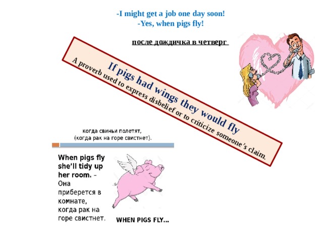 If pigs had wings they would fly  A proverb used to express disbelief or to criticize someone’s claim. -I might get a job one day soon!  -Yes, when pigs fly! после дождичка в четверг   