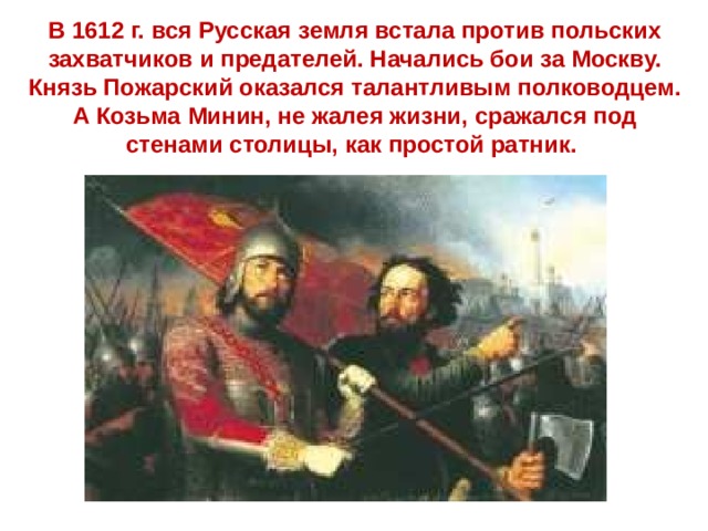 В 1612 г. вся Русская земля встала против польских захватчиков и предателей. Начались бои за Москву. Князь Пожарский оказался талантливым полководцем. А Козьма Минин, не жалея жизни, сражался под стенами столицы, как простой ратник. 