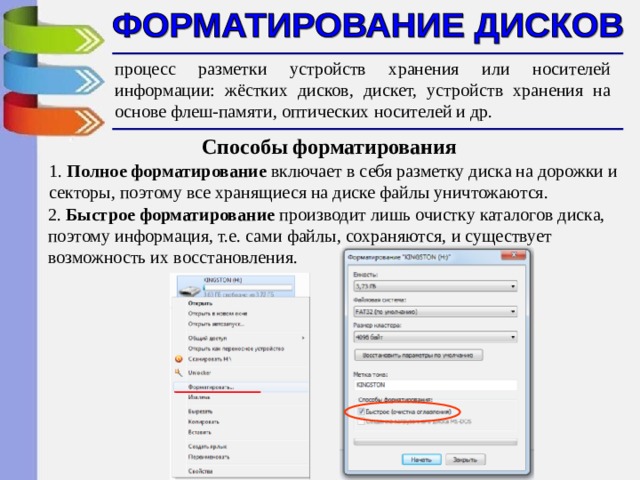 процесс разметки устройств хранения или носителей информации: жёстких дисков, дискет, устройств хранения на основе флеш-памяти, оптических носителей и др.  Способы форматирования 1. Полное форматирование включает в себя разметку диска на дорожки и секторы, поэтому все хранящиеся на диске файлы уничтожаются. 2. Быстрое форматирование производит лишь очистку каталогов диска, поэтому информация, т.е. сами файлы, сохраняются, и существует возможность их восстановления. 