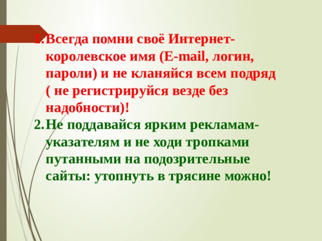 Всегда помни своё Интернет- королевское имя (Е-mail, логин, пароли) и не кланяйся всем подряд ( не регистрируйся везде без надобности)! Не поддавайся ярким рекламам-указателям и не ходи тропками путанными на подозрительные сайты: утопнуть в трясине можно! 