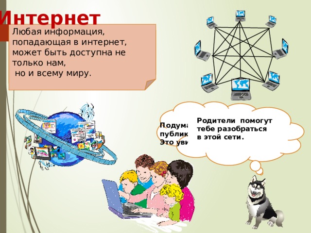 Интернет Любая информация, попадающая в интернет, может быть доступна не только нам,  но и всему миру. Все компьютеры, которые подключены к интернету, сразу становятся связанными друг с другом. Подумай о том, что ты публикуешь в интернете.  Это увидит весь мир! Родители помогут  тебе разобраться  в этой сети.  