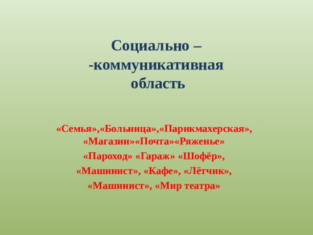Социально –  -коммуникативная  область «Семья»,«Больница»,«Парикмахерская», «Магазин»«Почта»«Ряженье» «Пароход» «Гараж» «Шофёр»,  «Машинист», «Кафе», «Лётчик», «Машинист», «Мир театра» 