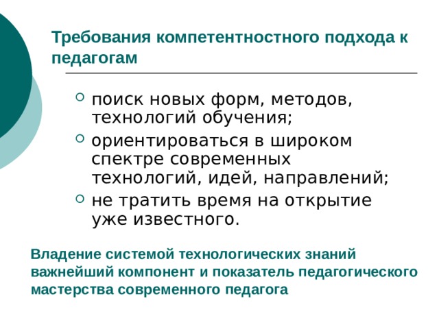 Требования компетентностного подхода к педагогам поиск новых форм, методов, технологий обучения; ориентироваться в широком спектре современных технологий, идей, направлений; не тратить время на открытие уже известного. Владение системой технологических знаний важнейший компонент и показатель педагогического мастерства современного педагога 