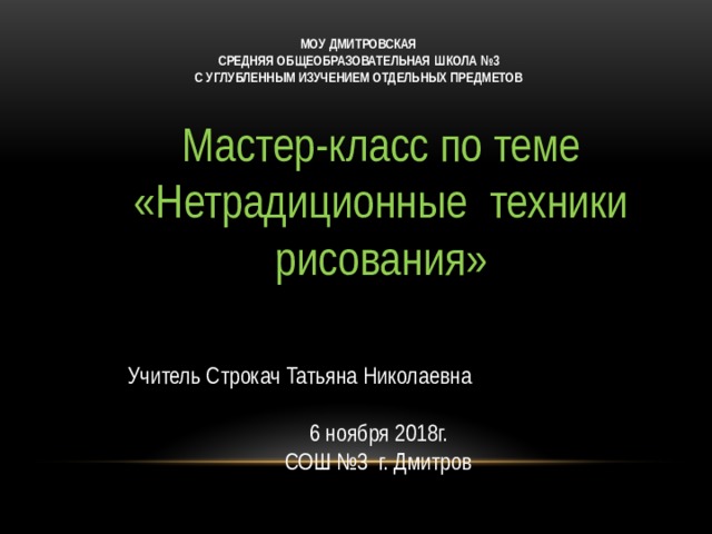 МОУ ДМИТРОВСКАЯ СРЕДНЯЯ ОБЩЕОБРАЗОВАТЕЛЬНАЯ ШКОЛА №3 С УГЛУБЛЕННЫМ ИЗУЧЕНИЕМ ОТДЕЛЬНЫХ ПРЕДМЕТОВ Мастер-класс по теме «Нетрадиционные техники рисования» Учитель Строкач Татьяна Николаевна 6 ноября 2018г. СОШ №3 г. Дмитров 