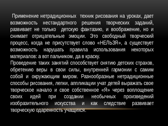  Применение нетрадиционных техник рисования на уроках, дает возможность нестандартного решения творческих заданий, развивает не только детскую фантазию, и воображение, но и снимает отрицательные эмоции. Это свободный творческий процесс, когда не присутствует слово «НЕЛЬЗЯ», а существует возможность нарушать правила использования некоторых материалов: а вот пальчиком, да в краску. Проведение таких занятий способствует снятию детских страхов, обретению веры в свои силы, внутренней гармонии с самим собой и окружающим миром. Разнообразные нетрадиционные способы рисования, лепки, аппликации учат детей выражать свое творческое начало и свое собственное «Я» через воплощение своих идей при создании необычных произведений изобразительного искусства и как следствие развивает творческую одаренность учащихся. 