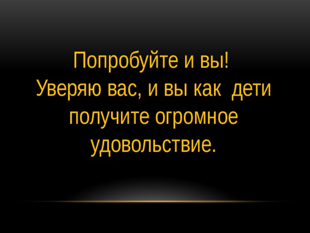 Попробуйте и вы! Уверяю вас, и вы как дети получите огромное удовольствие. 