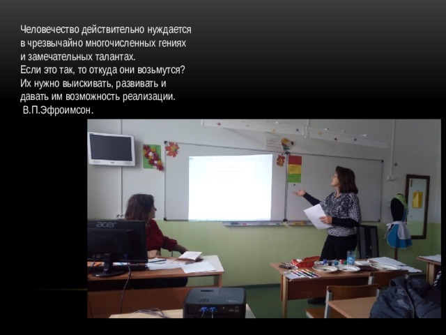 Человечество действительно нуждается в чрезвычайно многочисленных гениях и замечательных талантах. Если это так, то откуда они возьмутся? Их нужно выискивать, развивать и давать им возможность реализации.  В.П.Эфроимсон. 