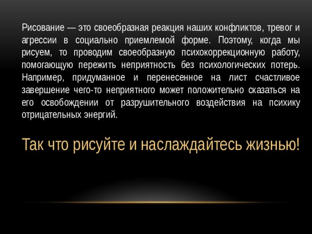Рисование — это своеобразная реакция наших конфликтов, тревог и агрессии в социально приемлемой форме. Поэтому, когда мы рисуем, то проводим своеобразную психокоррекционную работу, помогающую пережить неприятность без психологических потерь. Например, придуманное и перенесенное на лист счастливое завершение чего-то неприятного может положительно сказаться на его освобождении от разрушительного воздействия на психику отрицательных энергий. Так что рисуйте и наслаждайтесь жизнью! 